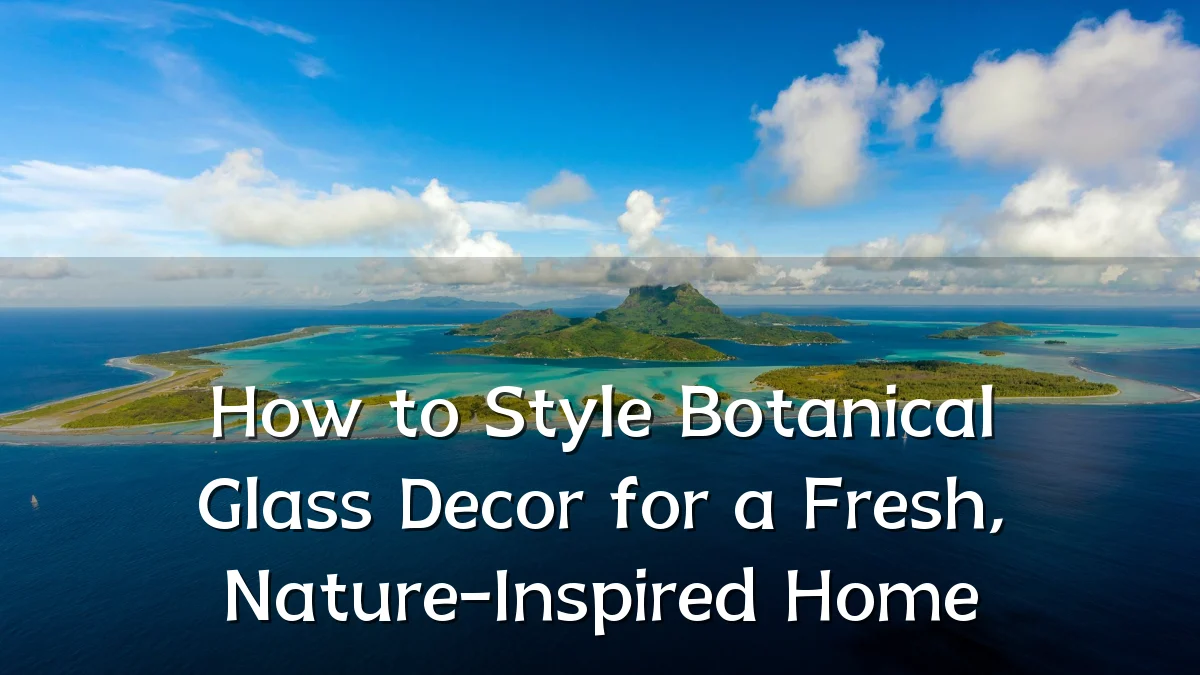How to Style Botanical Glass Decor for a Fresh, Nature-Inspired Home